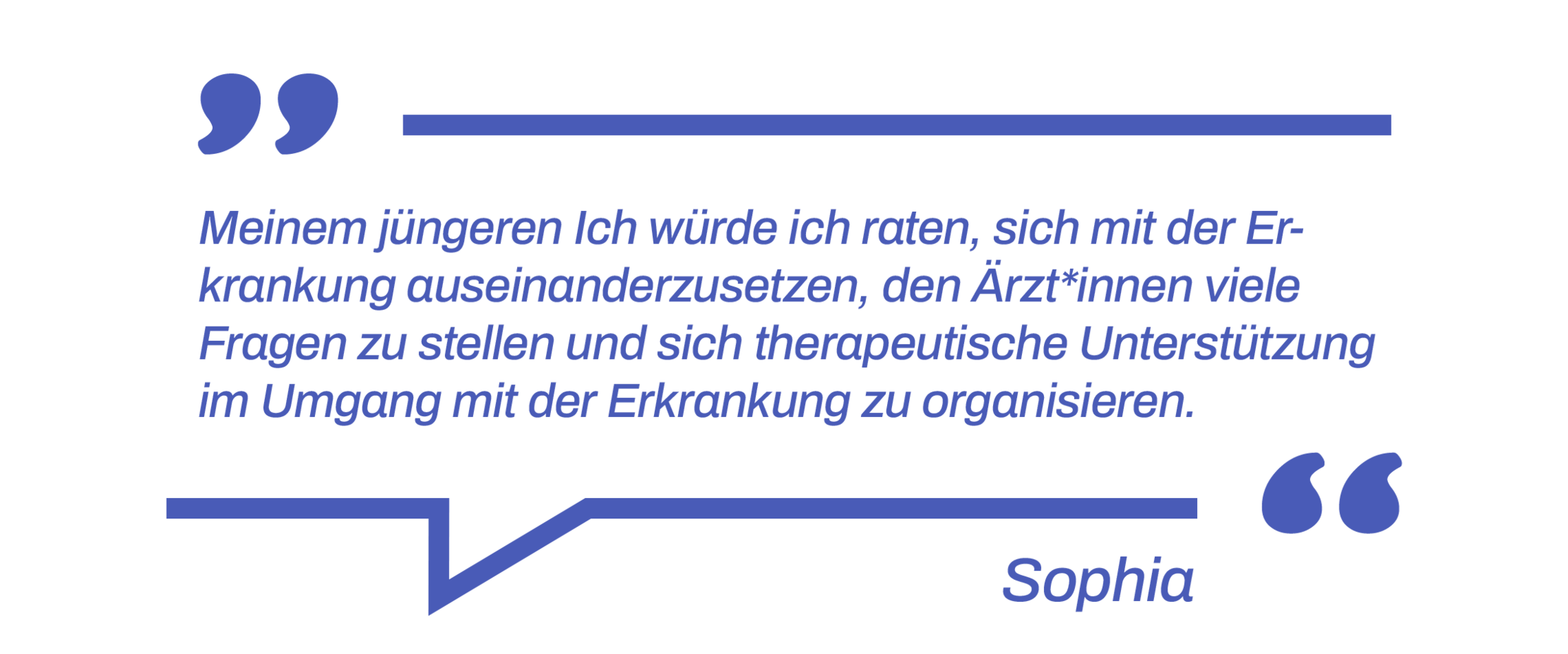 Expert*in werden: Rat einer Betroffenen  Zitat: Meinem jüngeren Ich würde ich raten, sich mit der Erkrankung auseinanderzusetzen, den Ärzt*innen viele Fragen zu stellen und sich therapeutische Unterstützung im Umgang mit der Erkrankung zu organisieren.