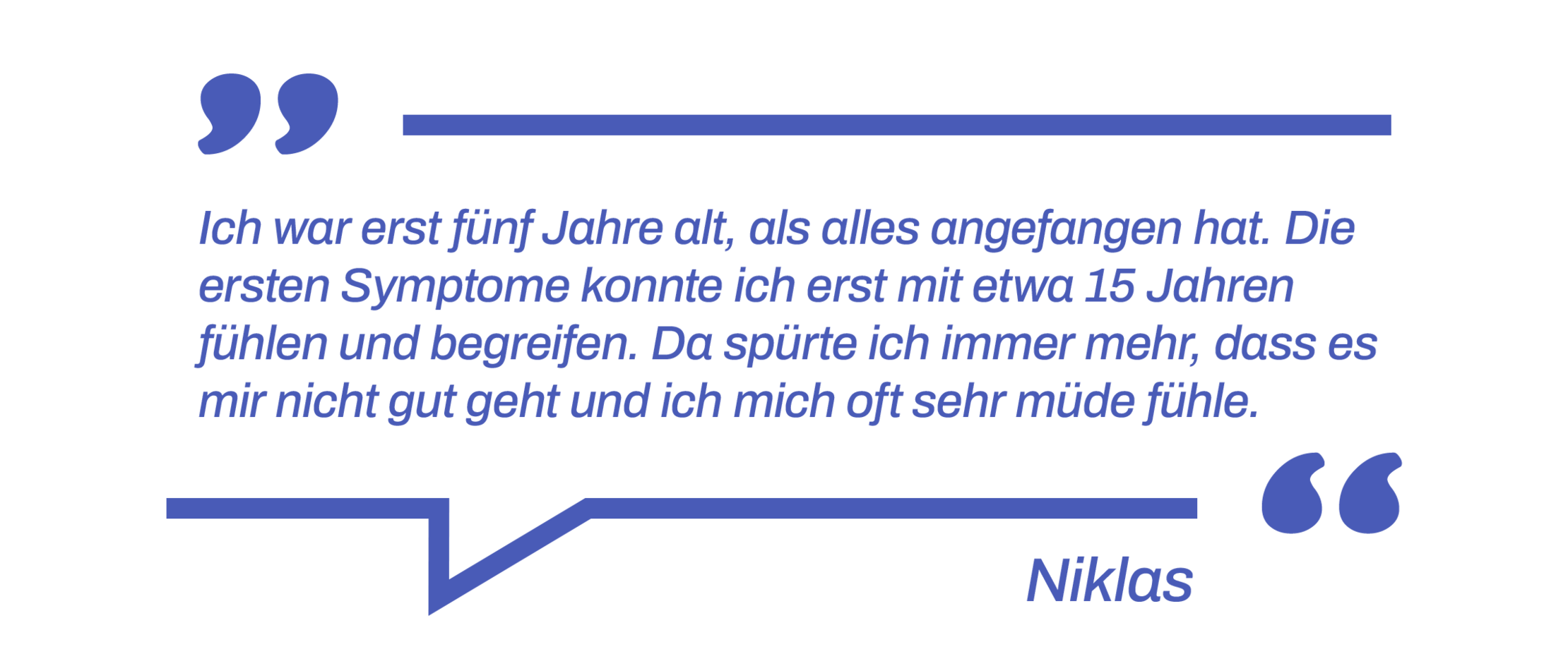 Zitat: Ich war erst fünf Jahre alt, als alles angefangen hat. Die ersten Symptome konnte ich erst mit etwa 15 Jahren fühlen und begreifen. Da spürte ich immer mehr, dass es mir nicht gut geht und ich mich oft sehr müde fühle.