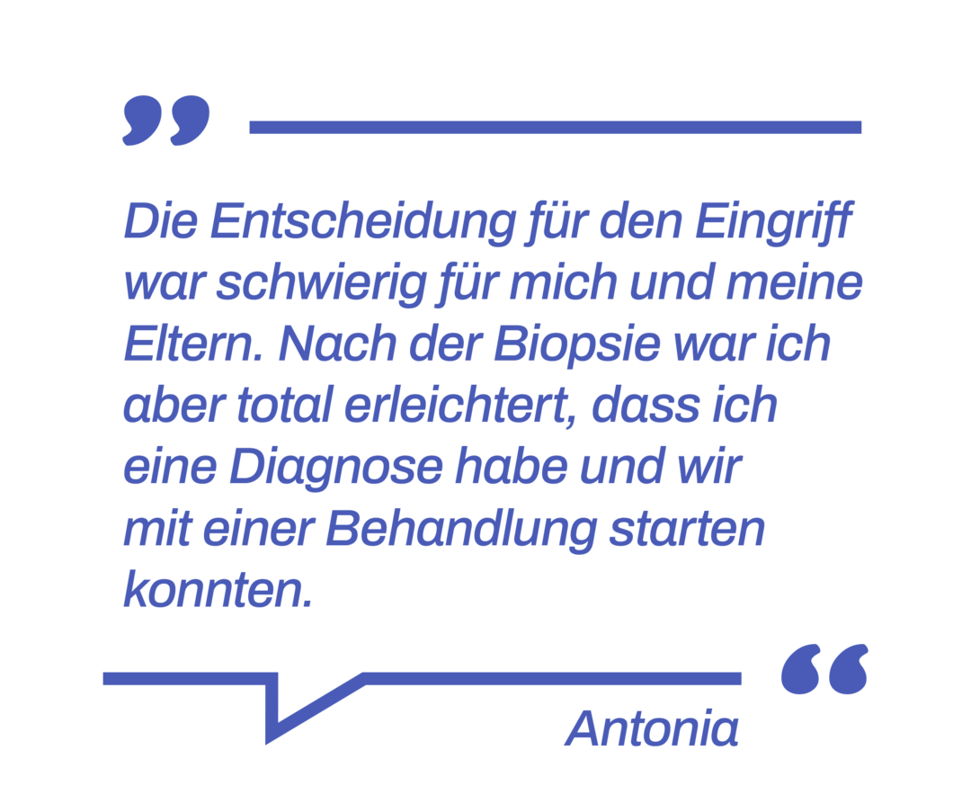 Zitat: Die Entscheidung für den Eingriff war schwierig für mich und meine Eltern. Nach der Biopsie war ich aber total erleichtert, dass ich eine Diagnose habe und wir mit einer Behandlung starten konnten.