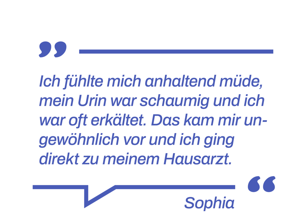 Zitat: Ich fühlte mich anhaltend müde, mein Urin war schaumig und ich war oft erkältet. Das kam mir ungewöhnlich vor und ich ging direkt zu meinem Hausarzt.